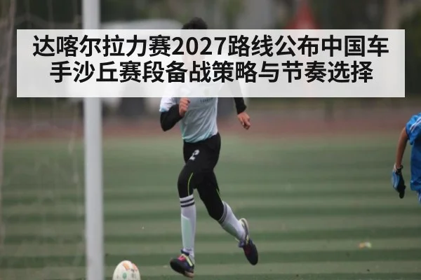 达喀尔拉力赛2027路线公布中国车手沙丘赛段备战策略与节奏选择